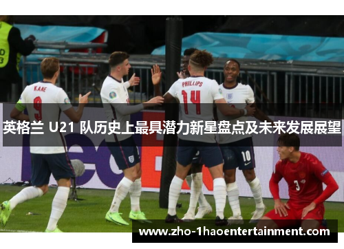 英格兰 U21 队历史上最具潜力新星盘点及未来发展展望 英格兰 U21 队历史上最具潜力新星盘点及未来发展展望