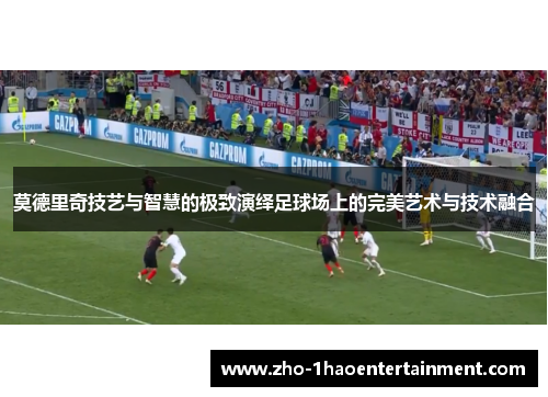 莫德里奇技艺与智慧的极致演绎足球场上的完美艺术与技术融合 莫德里奇技艺与智慧的极致演绎足球场上的完美艺术与技术融合