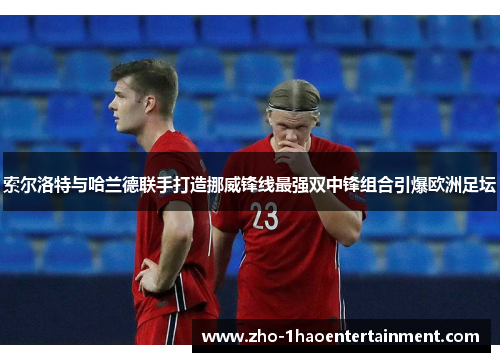 索尔洛特与哈兰德联手打造挪威锋线最强双中锋组合引爆欧洲足坛
