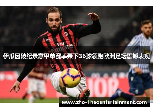 伊瓜因破纪录意甲单赛季轰下36球领跑欧洲足坛震撼表现