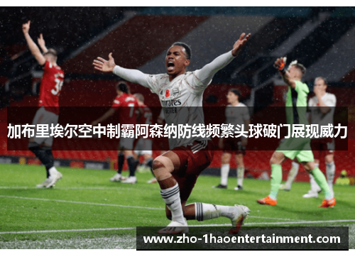 加布里埃尔空中制霸阿森纳防线频繁头球破门展现威力