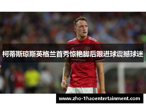 柯蒂斯琼斯英格兰首秀惊艳脚后跟进球震撼球迷