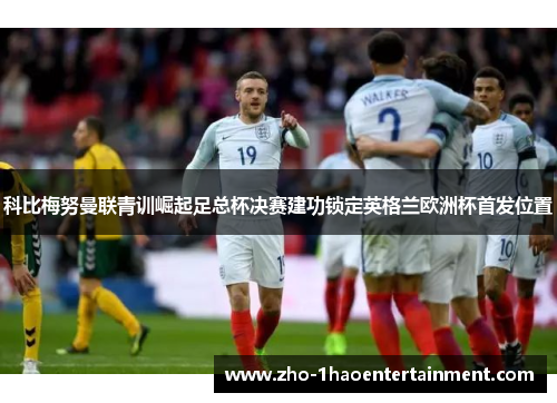 科比梅努曼联青训崛起足总杯决赛建功锁定英格兰欧洲杯首发位置