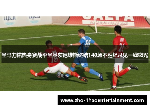 圣马力诺热身赛战平圣基茨尼维斯终结140场不胜纪录见一线微光 圣马力诺热身赛战平圣基茨尼维斯终结140场不胜纪录见一线微光