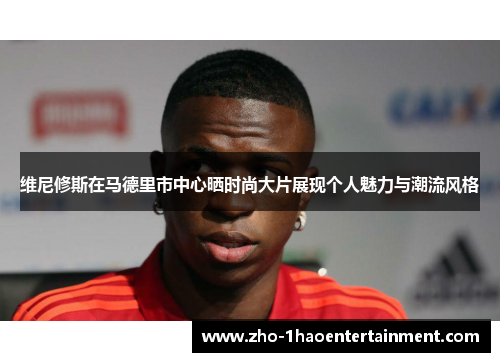 维尼修斯在马德里市中心晒时尚大片展现个人魅力与潮流风格